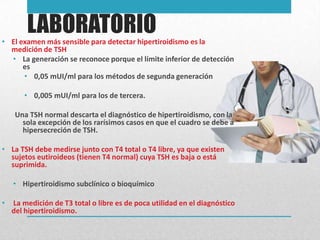 LABORATORIO
• El examen más sensible para detectar hipertiroidismo es la
medición de TSH
• La generación se reconoce porque el límite inferior de detección
es
• 0,05 mUI/ml para los métodos de segunda generación
• 0,005 mUI/ml para los de tercera.
Una TSH normal descarta el diagnóstico de hipertiroidismo, con la
sola excepción de los rarísimos casos en que el cuadro se debe a
hipersecreción de TSH.
• La TSH debe medirse junto con T4 total o T4 libre, ya que existen
sujetos eutiroideos (tienen T4 normal) cuya TSH es baja o está
suprimida.
• Hipertiroidismo subclínico o bioquímico
•

La medición de T3 total o libre es de poca utilidad en el diagnóstico
del hipertiroidismo.

 
