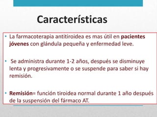 Características
• La farmacoterapia antitiroidea es mas útil en pacientes
jóvenes con glándula pequeña y enfermedad leve.
• Se administra durante 1-2 años, después se disminuye
lenta y progresivamente o se suspende para saber si hay
remisión.

• Remisión= función tiroidea normal durante 1 año después
de la suspensión del fármaco AT.

 