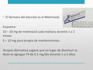 • El fármaco del elección es el Metimazol.
Esquema:
10 – 20 mg de metimazol cada mañana durante 1 a 2
meses.
5 – 10 mg para terapia de mantenimiento.
Terapia alternativa sugiere que en lugar de disminuir la
dosis se agregue T4 de 0.1 mg/día durante 1 o 2 años.

 