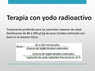 Terapia con yodo radioactivo
Tratamiento preferido para los pacientes mayores de edad.
Dosificación de 80 a 200 μCi/g de peso tiroideo estimado con
base en el examen físico.

 