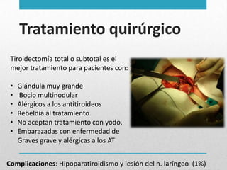 Tratamiento quirúrgico
Tiroidectomía total o subtotal es el
mejor tratamiento para pacientes con:
•
•
•
•
•
•

Glándula muy grande
Bocio multinodular
Alérgicos a los antitiroideos
Rebeldía al tratamiento
No aceptan tratamiento con yodo.
Embarazadas con enfermedad de
Graves grave y alérgicas a los AT

Complicaciones: Hipoparatiroidismo y lesión del n. laríngeo (1%)

 