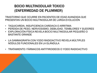 BOCIO MULTINODULAR TOXICO
(ENFERMEDAD DE PLUMMER)
TRASTORNO QUE OCURRE EN PACIENTES DE EDAD AVANZADA QUE
PRESENTAN UN BOCIO MULTINODULAR DE LARGA EVOLUCIÓN
• TAQUICARDIA, INSUFICIENCIA CARDIACA O ARRITMIA
• PERDIDA DE PESO, NERVIOSISMO, DEBILIDAD, TEMBLORES Y SUDORES
• EXPLORACIÓN FÍSICA REVELA BOCIO MULTINODULAR PEQUEÑO O
BASTANTE GRANDE

• LA GAMMAGRAFÍA CON YODO RADIOACTIVO REVELA MÚLTIPLES
NÓDULOS FUNCIONALES EN LA GLÁNDULA
• TRATAMIENTO: FÁRMACOS ANTITIROIDEOS O YODO RADIOACTIVO

 