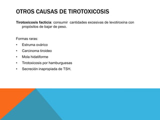 OTROS CAUSAS DE TIROTOXICOSIS
Tirotoxicosis facticia: consumir cantidades excesivas de levotiroxina con
propósitos de bajar de peso.
Formas raras:
•

Estruma ovárico

•

Carcinoma tiroideo

•

Mola hidatiforme

•

Tirotoxicosis por hamburguesas

•

Secreción inapropiada de TSH.

 