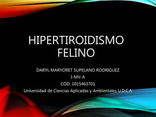 HIPERTIROIDISMO
FELINO
DARYL MARYORET SUPELANO RODRIGUEZ
I-MV-A
COD. 1015463701
Universidad de Ciencias Aplicadas y Ambientales U.D.C.A
 