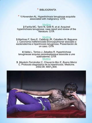 *
*

BIBLIOGRAFÍA

1.Hovenden AL. Hypertrichosis lanuginosa acquisita
associated with malignancy. CITA

Medline
2.Fariña MC, Tarín N, Grilli R, et al. Acquired
hypertrichosis lanuginosa: case report and review of the
literature. CITA
Medline
3.Martínez F, Saro E, Calabuig JR, Caballero M, Baguena
J. Carcinoma indiferenciado broncopulmonar asociado a
esclerodermia e hipertricosis lanuginosa. Presentación de
un caso. CITA
4.Valda L, Torrico J, Zeballos R. Hypertrichose
lanugineuse acquise paranéoplasique associée a une
scléroderme. CITA
Medline
5. Mauleón Fernández C, Chavarría Mur E, Bueno Marco
C. Protocolo diagnóstico de la hipertricosis. Medicine.
2002;08: 4897¿900.

 
