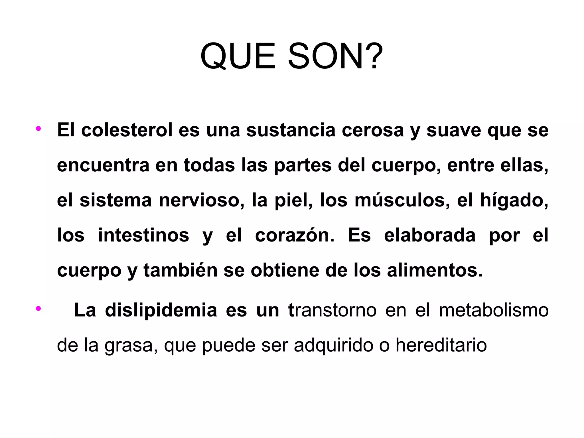 QUE SON? El colesterol es una sustancia cerosa y suave que se encuentra en todas las partes del cuerpo, entre ellas, el sistema nervioso, la piel, los músculos, el hígado, los intestinos y el corazón. Es elaborada por el cuerpo y también se obtiene de los alimentos. La dislipidemia es un t ranstorno en el metabolismo de la grasa, que puede ser adquirido o hereditario