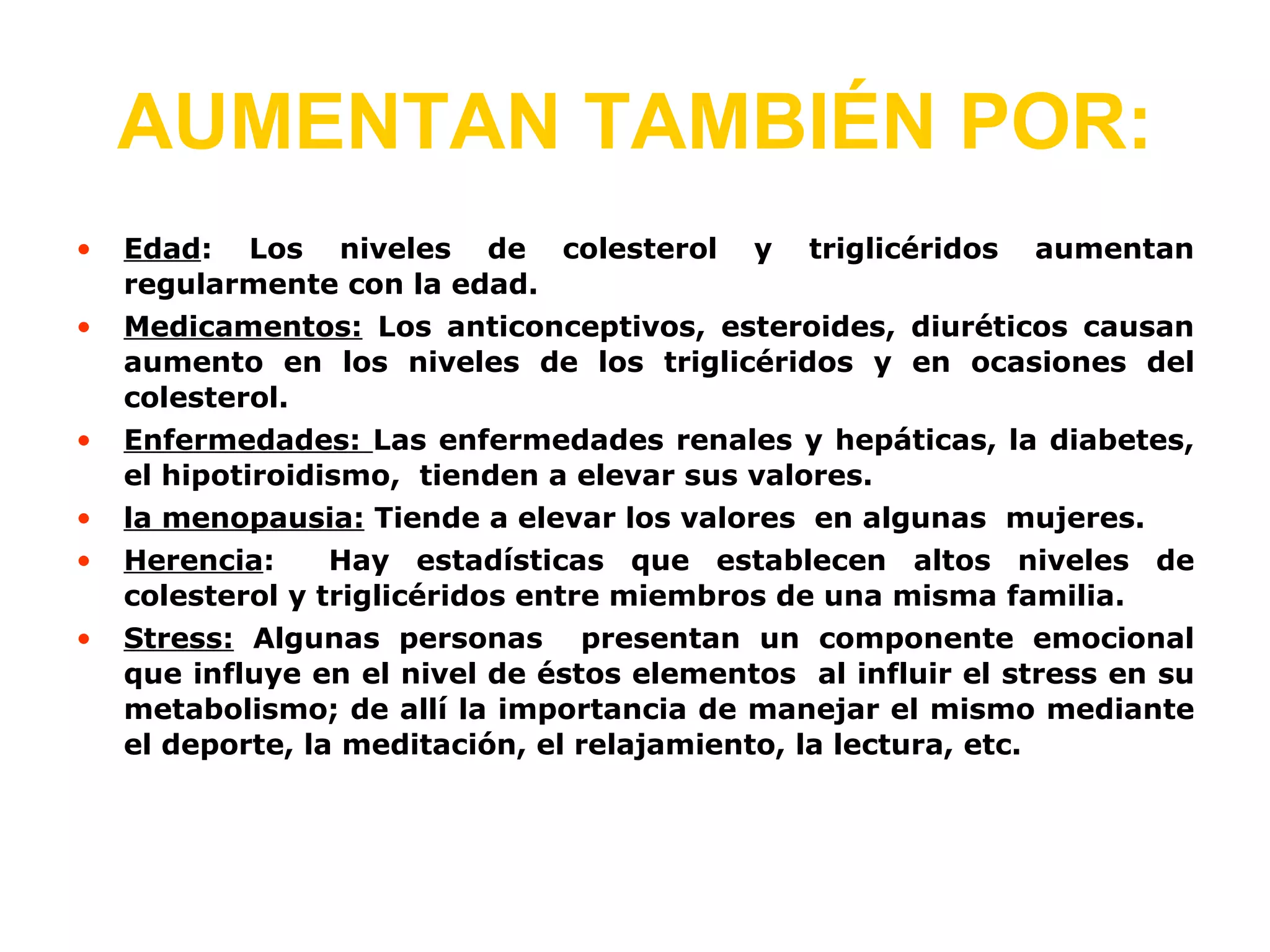 AUMENTAN TAMBIÉN POR: Edad : Los niveles de colesterol y triglicéridos aumentan regularmente con la edad. Medicamentos : Los anticonceptivos, esteroides, diuréticos causan aumento en los niveles de los triglicéridos y en ocasiones del colesterol. Enfermedades : Las enfermedades renales y hepáticas, la diabetes, el hipotiroidismo, tienden a elevar sus valores. la menopausia: Tiende a elevar los valores en algunas mujeres. Herencia : Hay estadísticas que establecen altos niveles de colesterol y triglicéridos entre miembros de una misma familia. Stress: Algunas personas presentan un componente emocional que influye en el nivel de éstos elementos al influir el stress en su metabolismo; de allí la importancia de manejar el mismo mediante el deporte, la meditación, el relajamiento, la lectura, etc.