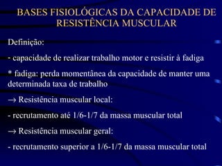 BASES FISIOLÓGICAS DA CAPACIDADE DE RESISTÊNCIA MUSCULAR Definição: capacidade de realizar trabalho motor e resistir à fadiga * fadiga: perda momentânea da capacidade de manter uma determinada taxa de trabalho    Resistência muscular local: - recrutamento até 1/6-1/7 da massa muscular total    Resistência muscular geral: - recrutamento superior a 1/6-1/7 da massa muscular total 