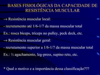 BASES FISIOLÓGICAS DA CAPACIDADE DE RESISTÊNCIA MUSCULAR    Resistência muscular local: - recrutamento até 1/6-1/7 da massa muscular total Ex.: rosca bíceps, tríceps no pulley, peck deck, etc.    Resistência muscular geral: - recrutamento superior a 1/6-1/7 da massa muscular total Ex.: ½ agachamento, leg-press, supino reto, etc. * Qual o motivo e a importância dessa classificação??? 