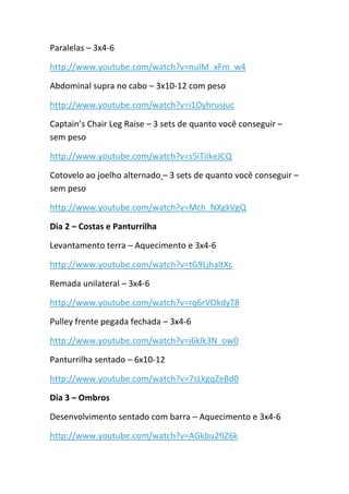 Paralelas – 3x4-6
http://www.youtube.com/watch?v=nuIM_xFm_w4
Abdominal supra no cabo – 3x10-12 com peso
http://www.youtube.com/watch?v=i1Oyhrusjuc
Captain’s Chair Leg Raise – 3 sets de quanto você conseguir –
sem peso
http://www.youtube.com/watch?v=s5iTiIkeJCQ
Cotovelo ao joelho alternado – 3 sets de quanto você conseguir –
sem peso
http://www.youtube.com/watch?v=Mch_NXgkVgQ
Dia 2 – Costas e Panturrilha
Levantamento terra – Aquecimento e 3x4-6
http://www.youtube.com/watch?v=tG9LjhaltXc
Remada unilateral – 3x4-6
http://www.youtube.com/watch?v=rq6rVOkdyT8
Pulley frente pegada fechada – 3x4-6
http://www.youtube.com/watch?v=j6klk3N_ow0
Panturrilha sentado – 6x10-12
http://www.youtube.com/watch?v=7sLkgqZeBd0
Dia 3 – Ombros
Desenvolvimento sentado com barra – Aquecimento e 3x4-6
http://www.youtube.com/watch?v=AGkbu2fIZ6k
 
