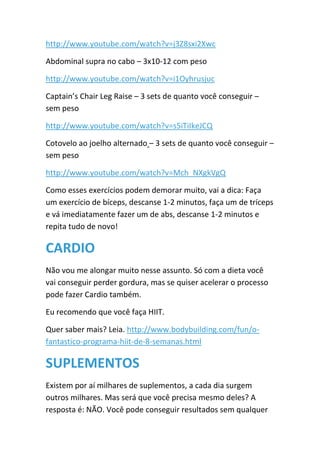 http://www.youtube.com/watch?v=j3Z8sxi2Xwc
Abdominal supra no cabo – 3x10-12 com peso
http://www.youtube.com/watch?v=i1Oyhrusjuc
Captain’s Chair Leg Raise – 3 sets de quanto você conseguir –
sem peso
http://www.youtube.com/watch?v=s5iTiIkeJCQ
Cotovelo ao joelho alternado – 3 sets de quanto você conseguir –
sem peso
http://www.youtube.com/watch?v=Mch_NXgkVgQ
Como esses exercícios podem demorar muito, vai a dica: Faça
um exercício de bíceps, descanse 1-2 minutos, faça um de tríceps
e vá imediatamente fazer um de abs, descanse 1-2 minutos e
repita tudo de novo!
CARDIO
Não vou me alongar muito nesse assunto. Só com a dieta você
vai conseguir perder gordura, mas se quiser acelerar o processo
pode fazer Cardio também.
Eu recomendo que você faça HIIT.
Quer saber mais? Leia. http://www.bodybuilding.com/fun/o-
fantastico-programa-hiit-de-8-semanas.html
SUPLEMENTOS
Existem por aí milhares de suplementos, a cada dia surgem
outros milhares. Mas será que você precisa mesmo deles? A
resposta é: NÃO. Você pode conseguir resultados sem qualquer
 