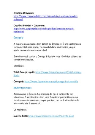 Creatina Universal:
http://www.corpoperfeito.com.br/produto/creatina-powder-
universal
Creatina Powder – Optimum:
http://www.corpoperfeito.com.br/produto/creatina-powder-
optimum1
Ômega-3
A maioria das pessoas tem déficit de Ômega-3. É um suplemento
fundamental para ajudar na sensibilidade da insulina, o que
ajuda no crescimento muscular!
É melhor você tomar o Ômega 3 líquido, mas não há problema se
tomar em cápsulas.
Melhores:
Total Omega Liquid: http://www.ficaremforma.net/total-omega-
liquid
Ômega-3: http://www.ficaremforma.net/omega-3-vitaminlife
Multivitamínicos
Assim como o Ômega-3, a maioria de nós é deficiente em
vitaminas. E as vitaminas tem uma função importantíssima no
funcionamento do nosso corpo, por isso um multivitamínico de
alta qualidade é essencial.
Os melhores:
Sunvite Gold: http://www.ficaremforma.net/sunvite-gold
 