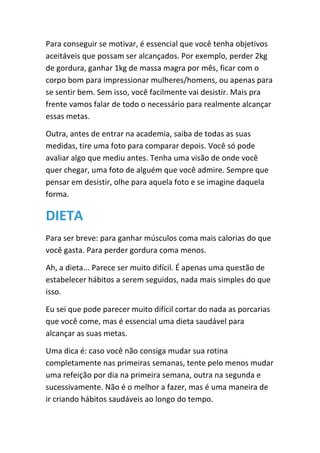 Para conseguir se motivar, é essencial que você tenha objetivos
aceitáveis que possam ser alcançados. Por exemplo, perder 2kg
de gordura, ganhar 1kg de massa magra por mês, ficar com o
corpo bom para impressionar mulheres/homens, ou apenas para
se sentir bem. Sem isso, você facilmente vai desistir. Mais pra
frente vamos falar de todo o necessário para realmente alcançar
essas metas.
Outra, antes de entrar na academia, saiba de todas as suas
medidas, tire uma foto para comparar depois. Você só pode
avaliar algo que mediu antes. Tenha uma visão de onde você
quer chegar, uma foto de alguém que você admire. Sempre que
pensar em desistir, olhe para aquela foto e se imagine daquela
forma.
DIETA
Para ser breve: para ganhar músculos coma mais calorias do que
você gasta. Para perder gordura coma menos.
Ah, a dieta... Parece ser muito difícil. É apenas uma questão de
estabelecer hábitos a serem seguidos, nada mais simples do que
isso.
Eu sei que pode parecer muito difícil cortar do nada as porcarias
que você come, mas é essencial uma dieta saudável para
alcançar as suas metas.
Uma dica é: caso você não consiga mudar sua rotina
completamente nas primeiras semanas, tente pelo menos mudar
uma refeição por dia na primeira semana, outra na segunda e
sucessivamente. Não é o melhor a fazer, mas é uma maneira de
ir criando hábitos saudáveis ao longo do tempo.
 