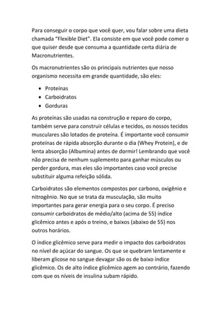 Para conseguir o corpo que você quer, vou falar sobre uma dieta
chamada “Flexible Diet”. Ela consiste em que você pode comer o
que quiser desde que consuma a quantidade certa diária de
Macronutrientes.
Os macronutrientes são os principais nutrientes que nosso
organismo necessita em grande quantidade, são eles:
 Proteínas
 Carboidratos
 Gorduras
As proteínas são usadas na construção e reparo do corpo,
também serve para construir células e tecidos, os nossos tecidos
musculares são lotados de proteína. É importante você consumir
proteínas de rápida absorção durante o dia (Whey Protein), e de
lenta absorção (Albumina) antes de dormir! Lembrando que você
não precisa de nenhum suplemento para ganhar músculos ou
perder gordura, mas eles são importantes caso você precise
substituir alguma refeição sólida.
Carboidratos são elementos compostos por carbono, oxigênio e
nitrogênio. No que se trata da musculação, são muito
importantes para gerar energia para o seu corpo. É preciso
consumir carboidratos de médio/alto (acima de 55) índice
glicêmico antes e após o treino, e baixos (abaixo de 55) nos
outros horários.
O índice glicêmico serve para medir o impacto dos carboidratos
no nível de açúcar do sangue. Os que se quebram lentamente e
liberam glicose no sangue devagar são os de baixo índice
glicêmico. Os de alto índice glicêmico agem ao contrário, fazendo
com que os níveis de insulina subam rápido.
 