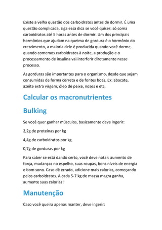 Existe a velha questão dos carboidratos antes de dormir. É uma
questão complicada, siga essa dica se você quiser: só coma
carboidratos até 5 horas antes de dormir. Um dos principais
hormônios que ajudam na queima de gordura é o hormônio do
crescimento, a maioria dele é produzida quando você dorme,
quando comemos carboidratos à noite, a produção e o
processamento de insulina vai interferir diretamente nesse
processo.
As gorduras são importantes para o organismo, desde que sejam
consumidas de forma correta e de fontes boas. Ex: abacate,
azeite extra virgem, óleo de peixe, nozes e etc.
Calcular os macronutrientes
Bulking
Se você quer ganhar músculos, basicamente deve ingerir:
2,2g de proteínas por kg
4,4g de carboidratos por kg
0,7g de gorduras por kg
Para saber se está dando certo, você deve notar: aumento de
força, mudanças no espelho, suas roupas, bons níveis de energia
e bom sono. Caso dê errado, adicione mais calorias, começando
pelos carboidratos. A cada 5-7 kg de massa magra ganha,
aumente suas calorias!
Manutenção
Caso você queira apenas manter, deve ingerir:
 