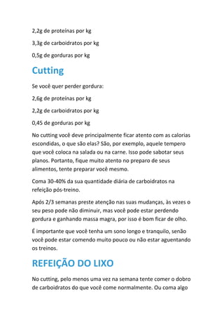 2,2g de proteínas por kg
3,3g de carboidratos por kg
0,5g de gorduras por kg
Cutting
Se você quer perder gordura:
2,6g de proteínas por kg
2,2g de carboidratos por kg
0,45 de gorduras por kg
No cutting você deve principalmente ficar atento com as calorias
escondidas, o que são elas? São, por exemplo, aquele tempero
que você coloca na salada ou na carne. Isso pode sabotar seus
planos. Portanto, fique muito atento no preparo de seus
alimentos, tente preparar você mesmo.
Coma 30-40% da sua quantidade diária de carboidratos na
refeição pós-treino.
Após 2/3 semanas preste atenção nas suas mudanças, às vezes o
seu peso pode não diminuir, mas você pode estar perdendo
gordura e ganhando massa magra, por isso é bom ficar de olho.
É importante que você tenha um sono longo e tranquilo, senão
você pode estar comendo muito pouco ou não estar aguentando
os treinos.
REFEIÇÃO DO LIXO
No cutting, pelo menos uma vez na semana tente comer o dobro
de carboidratos do que você come normalmente. Ou coma algo
 