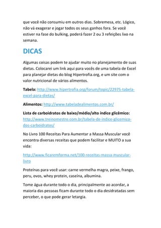 que você não consumiu em outros dias. Sobremesa, etc. Lógico,
não vá exagerar e jogar todos os seus ganhos fora. Se você
estiver na fase do bulking, poderá fazer 2 ou 3 refeições lixo na
semana.
DICAS
Algumas coisas podem te ajudar muito no planejamento de suas
dietas. Colocarei um link aqui para vocês de uma tabela de Excel
para planejar dietas do blog Hipertrofia.org, e um site com o
valor nutricional de vários alimentos.
Tabela: http://www.hipertrofia.org/forum/topic/22975-tabela-
excel-para-dietas/
Alimentos: http://www.tabeladealimentos.com.br/
Lista de carboidratos de baixo/médio/alto índice glicêmico:
http://www.treinomestre.com.br/tabela-de-indice-glicemico-
dos-carboidratos/
No Livro 100 Receitas Para Aumentar a Massa Muscular você
encontra diversas receitas que podem facilitar e MUITO a sua
vida:
http://www.ficaremforma.net/100-receitas-massa-muscular-
livro
Proteínas para você usar: carne vermelha magra, peixe, frango,
peru, ovos, whey protein, caseína, albumina.
Tome água durante todo o dia, principalmente ao acordar, a
maioria das pessoas ficam durante todo o dia desidratadas sem
perceber, o que pode gerar letargia.
 