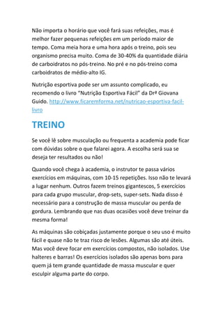 Não importa o horário que você fará suas refeições, mas é
melhor fazer pequenas refeições em um período maior de
tempo. Coma meia hora e uma hora após o treino, pois seu
organismo precisa muito. Coma de 30-40% da quantidade diária
de carboidratos no pós-treino. No pré e no pós-treino coma
carboidratos de médio-alto IG.
Nutrição esportiva pode ser um assunto complicado, eu
recomendo o livro “Nutrição Esportiva Fácil” da Drª Giovana
Guido. http://www.ficaremforma.net/nutricao-esportiva-facil-
livro
TREINO
Se você lê sobre musculação ou frequenta a academia pode ficar
com dúvidas sobre o que falarei agora. A escolha será sua se
deseja ter resultados ou não!
Quando você chega à academia, o instrutor te passa vários
exercícios em máquinas, com 10-15 repetições. Isso não te levará
a lugar nenhum. Outros fazem treinos gigantescos, 5 exercícios
para cada grupo muscular, drop-sets, super-sets. Nada disso é
necessário para a construção de massa muscular ou perda de
gordura. Lembrando que nas duas ocasiões você deve treinar da
mesma forma!
As máquinas são cobiçadas justamente porque o seu uso é muito
fácil e quase não te traz risco de lesões. Algumas são até úteis.
Mas você deve focar em exercícios compostos, não isolados. Use
halteres e barras! Os exercícios isolados são apenas bons para
quem já tem grande quantidade de massa muscular e quer
esculpir alguma parte do corpo.
 