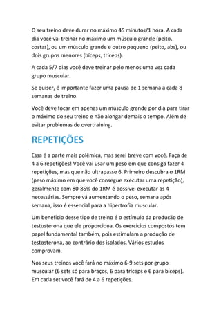 O seu treino deve durar no máximo 45 minutos/1 hora. A cada
dia você vai treinar no máximo um músculo grande (peito,
costas), ou um músculo grande e outro pequeno (peito, abs), ou
dois grupos menores (bíceps, tríceps).
A cada 5/7 dias você deve treinar pelo menos uma vez cada
grupo muscular.
Se quiser, é importante fazer uma pausa de 1 semana a cada 8
semanas de treino.
Você deve focar em apenas um músculo grande por dia para tirar
o máximo do seu treino e não alongar demais o tempo. Além de
evitar problemas de overtraining.
REPETIÇÕES
Essa é a parte mais polêmica, mas serei breve com você. Faça de
4 a 6 repetições! Você vai usar um peso em que consiga fazer 4
repetições, mas que não ultrapasse 6. Primeiro descubra o 1RM
(peso máximo em que você consegue executar uma repetição),
geralmente com 80-85% do 1RM é possível executar as 4
necessárias. Sempre vá aumentando o peso, semana após
semana, isso é essencial para a hipertrofia muscular.
Um benefício desse tipo de treino é o estímulo da produção de
testosterona que ele proporciona. Os exercícios compostos tem
papel fundamental também, pois estimulam a produção de
testosterona, ao contrário dos isolados. Vários estudos
comprovam.
Nos seus treinos você fará no máximo 6-9 sets por grupo
muscular (6 sets só para braços, 6 para tríceps e 6 para bíceps).
Em cada set você fará de 4 a 6 repetições.
 