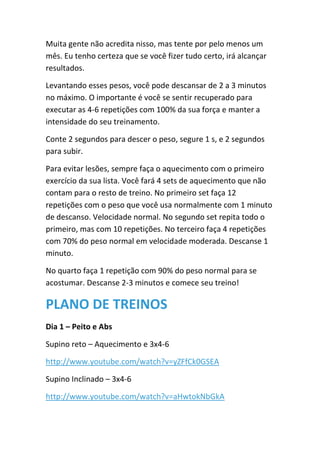 Muita gente não acredita nisso, mas tente por pelo menos um
mês. Eu tenho certeza que se você fizer tudo certo, irá alcançar
resultados.
Levantando esses pesos, você pode descansar de 2 a 3 minutos
no máximo. O importante é você se sentir recuperado para
executar as 4-6 repetições com 100% da sua força e manter a
intensidade do seu treinamento.
Conte 2 segundos para descer o peso, segure 1 s, e 2 segundos
para subir.
Para evitar lesões, sempre faça o aquecimento com o primeiro
exercício da sua lista. Você fará 4 sets de aquecimento que não
contam para o resto de treino. No primeiro set faça 12
repetições com o peso que você usa normalmente com 1 minuto
de descanso. Velocidade normal. No segundo set repita todo o
primeiro, mas com 10 repetições. No terceiro faça 4 repetições
com 70% do peso normal em velocidade moderada. Descanse 1
minuto.
No quarto faça 1 repetição com 90% do peso normal para se
acostumar. Descanse 2-3 minutos e comece seu treino!
PLANO DE TREINOS
Dia 1 – Peito e Abs
Supino reto – Aquecimento e 3x4-6
http://www.youtube.com/watch?v=yZFfCk0GSEA
Supino Inclinado – 3x4-6
http://www.youtube.com/watch?v=aHwtokNbGkA
 