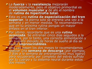 La fuerza y la resistencia mejorarán
moderadamente, pero el objetivo primordial es
el volumen muscular y de ahí el nombre
de rutina de hipertrofia total.
Esta es una rutina de especialización del tren
superior, la pierna solo se entrena una vez a la
semana y en menor medida. Te recomendamos
que en tu próxima rutina pongas un mayor
énfasis en el tren inferior.
Por último, recordarte que es una rutina
avanzada. Se entrenan cinco días seguidos a la
semana, por lo tanto, una correcta alimentación y
un número elevado de horas de sueño al día se
hacen imprescindibles.
Una vez pasen los dos meses te recomendamos
realizar una semana de descarga (por ejemplo,
3 días a la semana de entrenamiento muy ligero)
para recuperarte por completo del estrés sufrido
por tu cuerpo y tu sistema neural durante estos
dos meses.

 