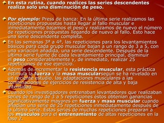 En esta rutina, cuando realices las series descendentes
realiza solo una disminución de peso.
Por ejemplo: Press de banca: En la última serie realizamos las
repeticiones propuestas hasta llegar al fallo muscular e
inmediatamente bajamos el peso y realizamos de nuevo el número
de repeticiones propuestas llegando de nuevo al fallo. Esto hace
una serie descendente completa.
En las semanas 3ª a 4ª, las repeticiones para los levantamientos
básicos para cada grupo muscular bajan a un rango de 3 a 5, con
una variación añadida, una serie descendente. Después de la
última serie fuerte de cada levantamiento principal, disminuir
el peso considerablemente y, de inmediato, realizar 25
repeticiones de ese ejercicio.
Además de incrementar la resistencia muscular, esta práctica
estimula la fuerza y la masa muscularsegún se ha revelado en
un reciente estudio, las adaptaciones musculares a las
combinaciones de ejercicios de resistencia de alta y baja
intensidad.
Cuando los investigadores entrenaban levantadores que realizaban
series de rango de 3 a 5 repeticiones éstos obtenían ganancias
significativamente mayores en fuerza y masa muscular cuando
añadían una serie de 25 repeticiones inmediatamente después de
la última serie. Estas series de muchas repeticiones preparan a
los músculos para el entrenamiento de altas repeticiones en la
fase 2.

 