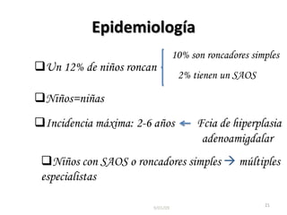 Epidemiología
                                 10% son roncadores simples
Un 12% de niños roncan
                                  2% tienen un SAOS

Niños=niñas
Incidencia máxima: 2-6 años           Fcia de hiperplasia
                                        adenoamigdalar
 Niños con SAOS o roncadores simples  múltiples
 especialistas

                                                       21
                       9/01/09
 