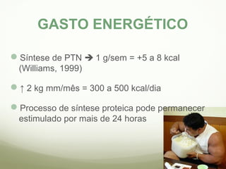 GASTO ENERGÉTICO 
Síntese de PTN  1 g/sem = +5 a 8 kcal 
(Williams, 1999) 
↑ 2 kg mm/mês = 300 a 500 kcal/dia 
Processo de síntese proteica pode permanecer 
estimulado por mais de 24 horas 
 