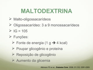 MALTODEXTRINA 
 Malto-oligossacarídeos 
 Oligossacarídeo: 3 a 9 monossacarídeos 
 IG = 105 
 Funções: 
 Fonte de energia (1 g  4 kcal) 
 Poupar glicogênio e proteína 
 Reposição de glicogênio 
 Aumento da glicemia 
Atkinson FS et al., Diabetes Care. 2008; 31 (12): 2281-2283. 
 