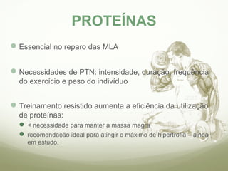 PROTEÍNAS 
Essencial no reparo das MLA 
Necessidades de PTN: intensidade, duração, frequência 
do exercício e peso do indivíduo 
Treinamento resistido aumenta a eficiência da utilização 
de proteínas: 
< necessidade para manter a massa magra 
recomendação ideal para atingir o máximo de hipertrofia – ainda 
em estudo. 
 