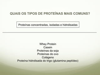 QUAIS OS TIPOS DE PROTEÍNAS MAIS COMUNS? 
Proteínas concentradas, isoladas e hidrolisadas 
Whey Protein 
Casein 
Proteínas da soja 
Proteínas do ovo 
Colágeno 
Proteína hidrolisada do trigo (glutamina peptídeo) 
 