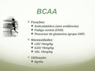 BCAA 
Funções: 
Anticatabólico (sem evidências) 
Fadiga central (CHO) 
Precursor de glutamina (grupo USP) 
Necessidades: 
LEU 14mg/kg 
ILEU 10mg/kg 
VAL 10mg/kg 
Utilização: 
6g/dia. 
 