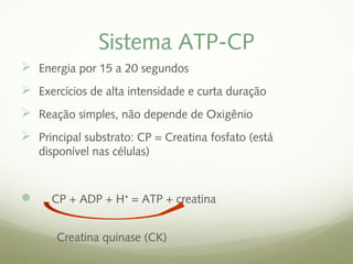 Sistema ATP-CP 
 Energia por 15 a 20 segundos 
 Exercícios de alta intensidade e curta duração 
 Reação simples, não depende de Oxigênio 
 Principal substrato: CP = Creatina fosfato (está 
disponível nas células) 
 CP + ADP + H⁺ = ATP + creatina 
Creatina quinase (CK) 
 