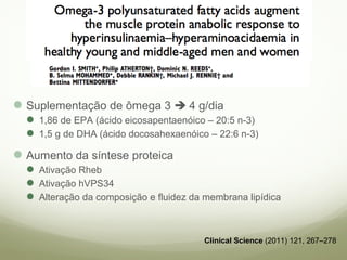 Suplementação de ômega 3  4 g/dia 
1,86 de EPA (ácido eicosapentaenóico – 20:5 n-3) 
1,5 g de DHA (ácido docosahexaenóico – 22:6 n-3) 
Aumento da síntese proteica 
Ativação Rheb 
Ativação hVPS34 
Alteração da composição e fluidez da membrana lipídica 
Clinical Science (2011) 121, 267–278 
 