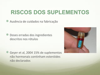 RISCOS DOS SUPLEMENTOS 
Ausência de cuidados na fabricação 
Doses erradas dos ingredientes 
descritos nos rótulos 
Geyer et al, 2004 15% de suplementos 
não hormonais continham esteróides 
não declarados 
 