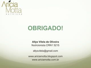 OBRIGADO! 
Allys Vilela de Oliveira 
Nutricionista CRN1 5215 
allysvilela@gmail.com 
www.ariciamotta.blogspot.com 
www.ariciamotta.com.br 

