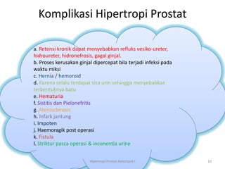 Komplikasi Hipertropi Prostat

a. Retensi kronik dapat menyebabkan refluks vesiko-ureter,
hidroureter, hidronefrosis, gagal ginjal.
b. Proses kerusakan ginjal dipercepat bila terjadi infeksi pada
waktu miksi
c. Hernia / hemoroid
d. Karena selalu terdapat sisa urin sehingga menyebabkan
terbentuknya batu
e. Hematuria
f. Sistitis dan Pielonefritis
g. Aterosclerosis
h. Infark jantung
i. Impoten
j. Haemoragik post operasi
k. Fistula
l. Striktur pasca operasi & inconentia urine


                         Hipertropi Prostat-Kelompok I            10
 