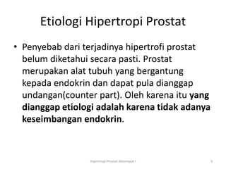 Etiologi Hipertropi Prostat
• Penyebab dari terjadinya hipertrofi prostat
  belum diketahui secara pasti. Prostat
  merupakan alat tubuh yang bergantung
  kepada endokrin dan dapat pula dianggap
  undangan(counter part). Oleh karena itu yang
  dianggap etiologi adalah karena tidak adanya
  keseimbangan endokrin.



                 Hipertropi Prostat-Kelompok I   3
 