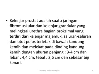 • Kelenjar prostat adalah suatu jaringan
  fibromuskular dan kelenjar grandular yang
  melingkari urethra bagian proksimal yang
  terdiri dari kelenjar majemuk, saluran-saluran
  dan otot polos terletak di bawah kandung
  kemih dan melekat pada dinding kandung
  kemih dengan ukuran panjang : 3-4 cm dan
  lebar : 4,4 cm, tebal : 2,6 cm dan sebesar biji
  kenari.
                   Hipertropi Prostat-Kelompok I    6
 