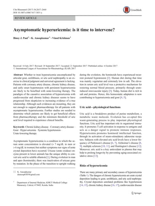 REVIEWARTICLE
Asymptomatic hyperuricemia: is it time to intervene?
Binoy J. Paul1
& K. Anoopkumar1
& Vinod Krishnan1
Received: 14 July 2017 /Revised: 18 September 2017 /Accepted: 21 September 2017 /Published online: 4 October 2017
# International League of Associations for Rheumatology (ILAR) 2017
Abstract Whether to treat hyperuricemia uncomplicated by
articular gout, urolithiasis, or uric acid nephropathy is an ex-
ercise in clinical judgment and universal agreement is lacking.
Patients with coronary artery disease, chronic kidney disease,
and early onset hypertension with persistent hyperuricemia
are likely to be benefited with urate-lowering therapy. The
paradigm of the causative association of hyperuricemia with
cardiovascular and chronic kidney diseases seems to have
progressed from skepticism to increasing evidence of a true
relationship. Although such evidences are mounting, they are
not enough to support pharmacotherapy for all patients with
asymptomatic hyperuricemia. Further studies are needed to
determine which patients are likely to get beneficial effects
from pharmacotherapy and the minimum threshold of uric
acid level required to experience clinical benefits.
Keywords Chronickidneydisease .Coronaryarterydisease .
Gout . Hyper uricemia . Systemic hypertension .
Urate-lowering therapy
Asymptomatic hyperuricemia is a condition in which the se-
rum urate concentration is elevated (> 7 mg/dL in men or
> 6 mg/dL in women) but neither symptoms nor signs of urate
crystal deposition have occurred. Uricase (urate oxidase) en-
zyme present in lower animals has the unique ability to con-
vert uric acid to soluble allantoin [1]. During evolution in man
and apes (hominoids), there was inactivation of uricase gene
by mutation. In the phase of the transition to upright walking
during the evolution, the hominoids have experienced recur-
rent postural hypotension [2]. Human diet during that time
was mainly vegetarian and extremely low in salt. The eleva-
tion in serum uric acid level was a protective mechanism for
restoring normal blood pressure, primarily through urate-
induced renovascular injury [3]. Today, human diet is rich in
salt and proteins. Hence, this homeostatic adaptation is now
contributing to hyperuricemia and gout [4, 5].
Uric acid—physiological functions
Uric acid is a breakdown product of purine metabolism, a
metabolic waste molecule. Evolution has co-opted this
waste-generating process to play important physiological
functions. Uric acid has important role in organismal immu-
nity. It promotes T cell activation in response to antigens and
acts as a danger signal to promote immune responses.
Hyperuricemia promotes hominoid intellectual function,
through its activation of neuro-stimulatory adenosine recep-
tors. Subjects with elevated uric acid levels have a lower fre-
quency of Parkinson’s disease [6, 7], Alzheimer’s disease [8,
9], multiple sclerosis [10, 11], and Huntington’s disease [12].
Moreover, uric acid is a key antioxidant in plasma that may
help to prolong longevity by preventing aging-associated ox-
idative stress [13].
Risks of hyperuricemia
There are many primary and secondary causes of hyperuricemia
(Table 1). The dangers of chronic hyperuricemia are urate crystal
deposition leading to gout, urolithiasis, and uric acid nephropa-
thy. Crystal deposition unrelated problems like hypertension
[14, 15], chronic kidney disease [16, 17], cardiovascular disease
* K. Anoopkumar
dranoop6505@gmail.com
1
Department of Internal Medicine, KMCT Medical College
Manassery, Calicut, 673602, Kerala, India
Clin Rheumatol (2017) 36:2637–2644
DOI 10.1007/s10067-017-3851-y
 