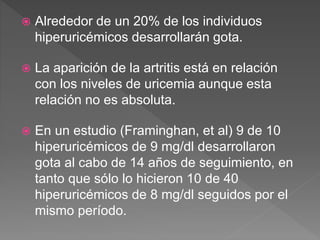  Alrededor de un 20% de los individuos
hiperuricémicos desarrollarán gota.
 La aparición de la artritis está en relación
con los niveles de uricemia aunque esta
relación no es absoluta.
 En un estudio (Framinghan, et al) 9 de 10
hiperuricémicos de 9 mg/dl desarrollaron
gota al cabo de 14 años de seguimiento, en
tanto que sólo lo hicieron 10 de 40
hiperuricémicos de 8 mg/dl seguidos por el
mismo período.
 