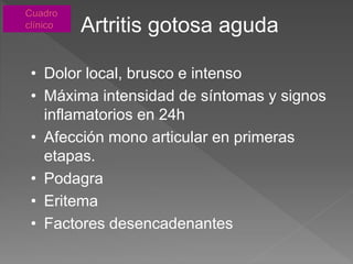 Artritis gotosa aguda
• Dolor local, brusco e intenso
• Máxima intensidad de síntomas y signos
inflamatorios en 24h
• Afección mono articular en primeras
etapas.
• Podagra
• Eritema
• Factores desencadenantes
 
