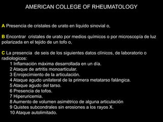 AMERICAN COLLEGE OF RHEUMATOLOGY
A Presencia de cristales de urato en liquido sinovial o,
B Encontrar cristales de urato por medios químicos o por microscopía de luz
polarizada en el tejido de un tofo o,
C La presencia de seis de los siguientes datos clínicos, de laboratorio o
radiologicos:
1 Inflamación máxima desarrollada en un día.
2 Ataque de artritis monoarticular.
3 Enrojecimiento de la articulación.
4 Ataque agudo unilateral de la primera metatarso falángica.
5 Ataque agudo del tarso.
6 Presencia de tofos.
7 Hiperuricemia.
8 Aumento de volumen asimétrico de alguna articulación
9 Quistes subcondrales sin erosiones a los rayos X.
10 Ataque autolimitado.
 