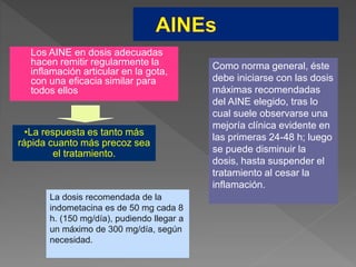  Los AINE en dosis adecuadas
hacen remitir regularmente la
inflamación articular en la gota,
con una eficacia similar para
todos ellos
•La respuesta es tanto más
rápida cuanto más precoz sea
el tratamiento.
Como norma general, éste
debe iniciarse con las dosis
máximas recomendadas
del AINE elegido, tras lo
cual suele observarse una
mejoría clínica evidente en
las primeras 24-48 h; luego
se puede disminuir la
dosis, hasta suspender el
tratamiento al cesar la
inflamación.
La dosis recomendada de la
indometacina es de 50 mg cada 8
h. (150 mg/día), pudiendo llegar a
un máximo de 300 mg/día, según
necesidad.
 