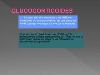 Se usan sólo si la colchicina o los AINE son
inefectivos y/o en situaciones en las que el uso de
AINE suponga riesgo por sus efectos indeseables.
•Pueden usarse: Prednisona oral, 30-60 mg/día,
disminuyendo la dosis gradualmente en 7 días (ya que la
inflamación puede ser mayor si los esteroides se
discontinúan abruptamente)
 
