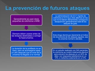 Generalmente se usan dosis
pequeñas de colchicina o AINE.
Siempre deben usarse antes de
las terapias destinadas a corregir
la hiperuricemia.
La duración de la profilaxis no es
clara, pero se aconsejaría hasta
un año después que el nivel de la
uricemia ha llegado a lo normal.
La administración de 0,5-1 mg/día de
colchicina (o 0,5 mg a días alternos en los
que no la toleran diariamente) consigue la
desaparición generalmente total de los
ataques de gota.
Esta droga disminuye claramente el índice
de recurrencia de los ataques agudos, sea
la uricemia normal o elevada.
En un estudio realizado con 540 pacientes,
la colchicina se mostró totalmente efectiva
para prevenir los ataques en un 82% de
ellos, con respuesta satisfactoria en un
12%, e inefectiva solamente en un 6%.
 