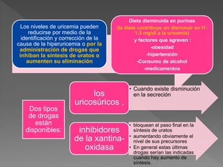 Los niveles de uricemia pueden
reducirse por medio de la
identificación y corrección de la
causa de la hiperuricemia o por la
administración de drogas que
inhiban la síntesis de uratos o
aumenten su eliminación
Dieta disminuida en purinas
(la dieta contribuye en disminuir en l1-
1.5 mg/dl a la uricemia)
y factores que agraven :
-obesidad
-hipertensión
-Consumo de alcohol
-medicamentos
Dos tipos
de drogas
están
disponibles:
• Cuando existe disminución
en la secreción
los
uricosúricos ,
• bloquean el paso final en la
síntesis de uratos
• aumentando obviamente el
nivel de sus precursores
• En general estas últimas
drogas serían las indicadas
cuando hay aumento de
síntesis.
inhibidores
de la xantina-
oxidasa
 