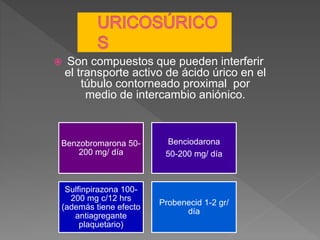  Son compuestos que pueden interferir
el transporte activo de ácido úrico en el
túbulo contorneado proximal por
medio de intercambio aniónico.
Benzobromarona 50-
200 mg/ día
Benciodarona
50-200 mg/ día
Sulfinpirazona 100-
200 mg c/12 hrs
(además tiene efecto
antiagregante
plaquetario)
Probenecid 1-2 gr/
día
 