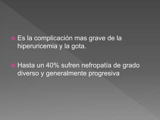  Es la complicación mas grave de la
hiperuricemia y la gota.
 Hasta un 40% sufren nefropatía de grado
diverso y generalmente progresiva
 