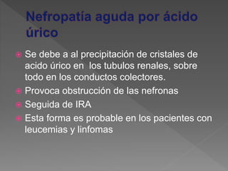  Se debe a al precipitación de cristales de
acido úrico en los tubulos renales, sobre
todo en los conductos colectores.
 Provoca obstrucción de las nefronas
 Seguida de IRA
 Esta forma es probable en los pacientes con
leucemias y linfomas
 